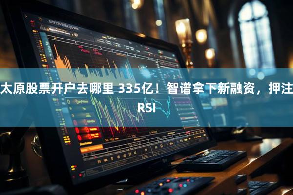 太原股票开户去哪里 335亿！智谱拿下新融资，押注RSI