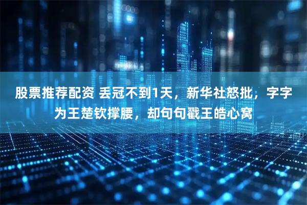 股票推荐配资 丢冠不到1天，新华社怒批，字字为王楚钦撑腰，却句句戳王皓心窝