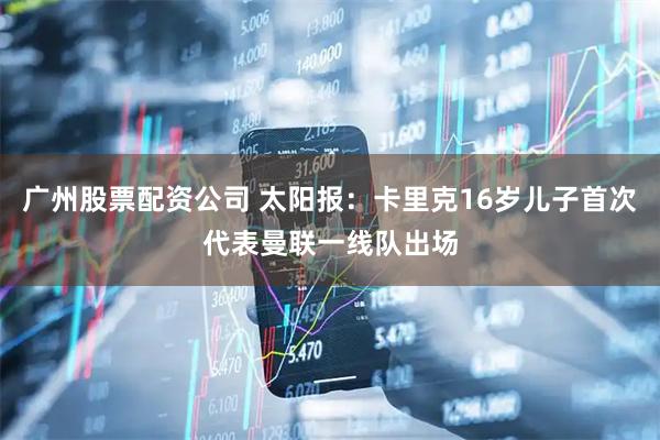 广州股票配资公司 太阳报：卡里克16岁儿子首次代表曼联一线队出场