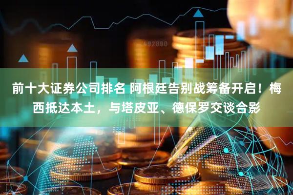 前十大证券公司排名 阿根廷告别战筹备开启！梅西抵达本土，与塔皮亚、德保罗交谈合影